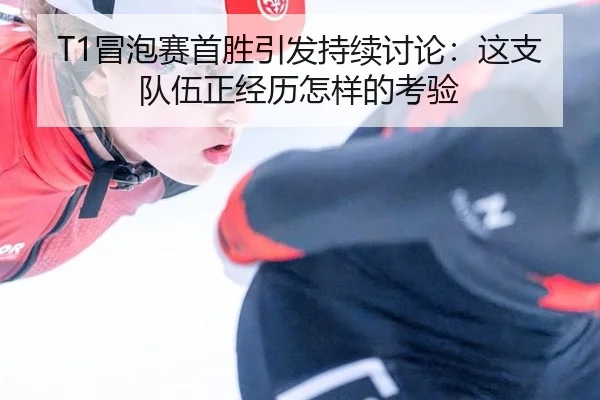 T1冒泡赛首胜引发持续讨论：这支队伍正经历怎样的考验